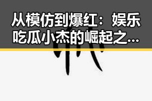 从模仿到爆红：娱乐吃瓜小杰的崛起之路揭秘🔥