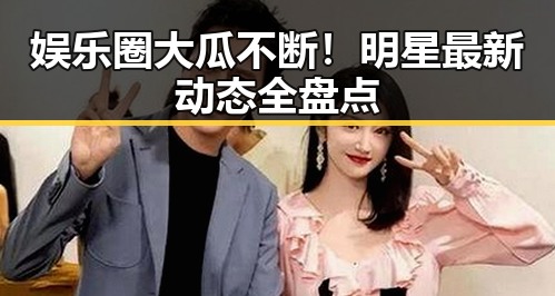 娱乐圈大瓜不断！明星最新动态全盘点