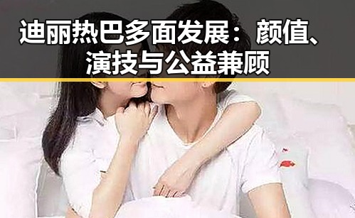 迪丽热巴多面发展：颜值、演技与公益兼顾